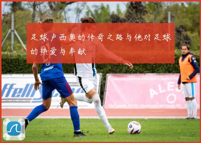足球卢西奥的传奇之路与他对足球的热爱与奉献