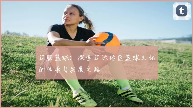 辽服篮球：探索辽沈地区篮球文化的传承与发展之路