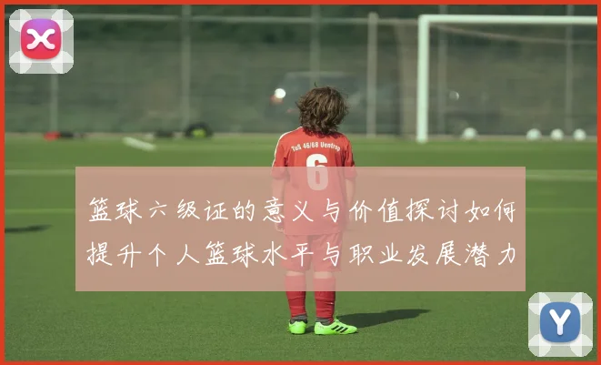 篮球六级证的意义与价值探讨如何提升个人篮球水平与职业发展潜力