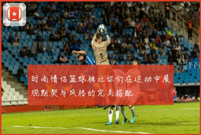 时尚情侣篮球裤让你们在运动中展现默契与风格的完美搭配