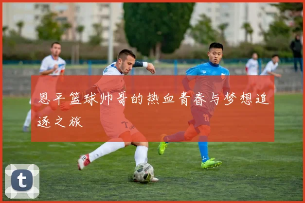 恩平篮球帅哥的热血青春与梦想追逐之旅