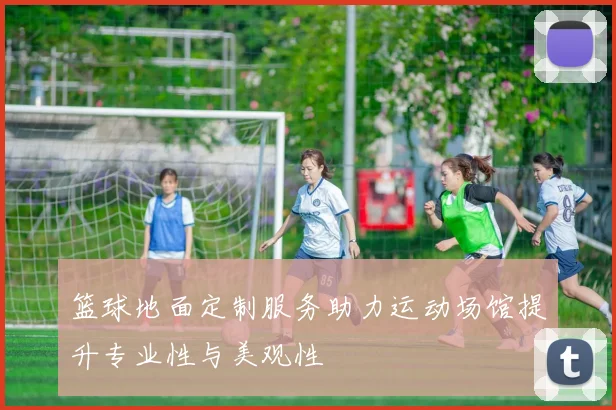 篮球地面定制服务助力运动场馆提升专业性与美观性