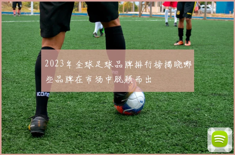 2023年全球足球品牌排行榜揭晓哪些品牌在市场中脱颖而出